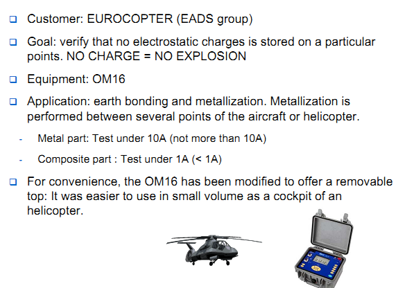 Customer: AIRBUS aircraft part production suppliers Goal: riveting door test / verify earth bonding Equipment: OM16 Application: earth bonding and metallization. Measure under 10A with high resolution 0,1µohm. Small diameter kelvin test probes. Software is used in order to proceed to test onsite , save values and download when back to the office. Reproducibility: All parts of an aircraft, from flight commands to the undercarriage must be tested in earth bonding and continuity. All aircraft sub manufacturers must follow the rules