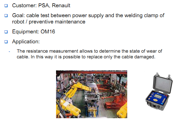 Customer: PSA, Renault Goal: cable test between power supply and the welding clamp of robot / preventive maintenance Equipment: OM16 Application: The resistance measurement allows to determine the state of wear of cable. In this way it is possible to replace only the cable damaged. 