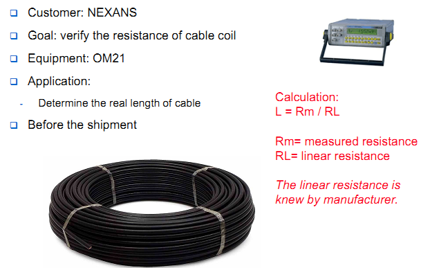 Customer: NEXANS Goal: verify the resistance of cable coil Equipment: OM21 Application: Determine the real length of cable Before the shipment Calculation: L = Rm / RL Rm= measured resistance RL= linear resistance The linear resistance is knew by manufacturer.