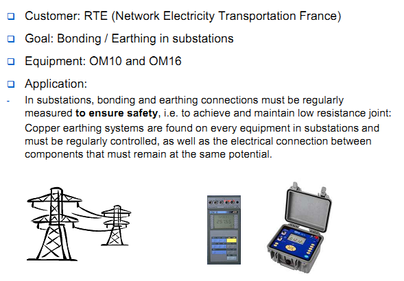 Customer: RTE (Network Electricity Transportation France) Goal: Bonding / Earthing in substations Equipment: OM10 and OM16 Application: In substations, bonding and earthing connections must be regularly  measured to ensure safety, i.e. to achieve and maintain low resistance joint: Copper earthing systems are found on every equipment in substations and  must be regularly controlled, as well as the electrical connection between  components that must remain at the same potential.